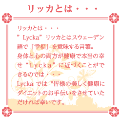 リッカとは・・・ リッカとは・・・ ”Lycka”リッカとはスウェーデン語で「幸福」を意味する言葉。 身体と心の両方が健康で本当の幸せ“Ｌｙｃｋａ”に近づくことができるのでは・・・ Lyckaでは“皆様の美しく健康にダイエットのお手伝いをさせていただければ幸いです。